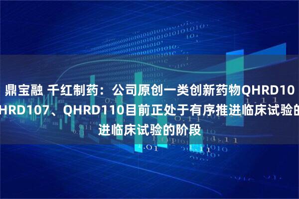鼎宝融 千红制药：公司原创一类创新药物QHRD106、QHRD107、QHRD110目前正处于有序推进临床试验的阶段