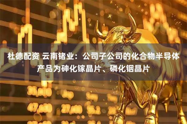 杜德配资 云南锗业：公司子公司的化合物半导体产品为砷化镓晶片、磷化铟晶片