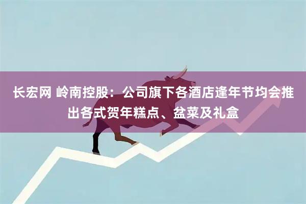 长宏网 岭南控股：公司旗下各酒店逢年节均会推出各式贺年糕点、盆菜及礼盒