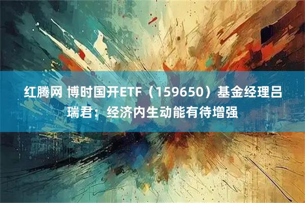 红腾网 博时国开ETF（159650）基金经理吕瑞君：经济内生动能有待增强