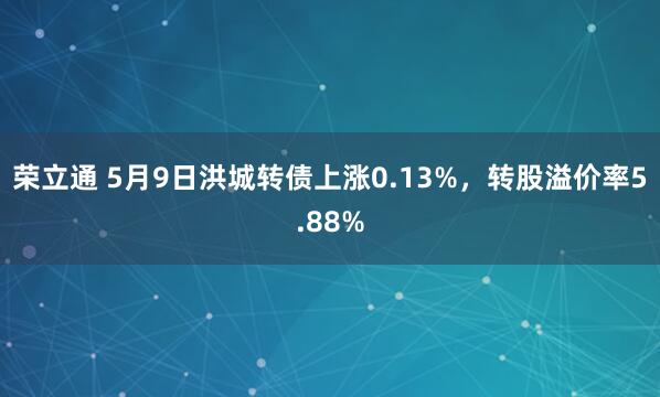 荣立通 5月9日洪城转债上涨0.13%，转股溢价率5.88%