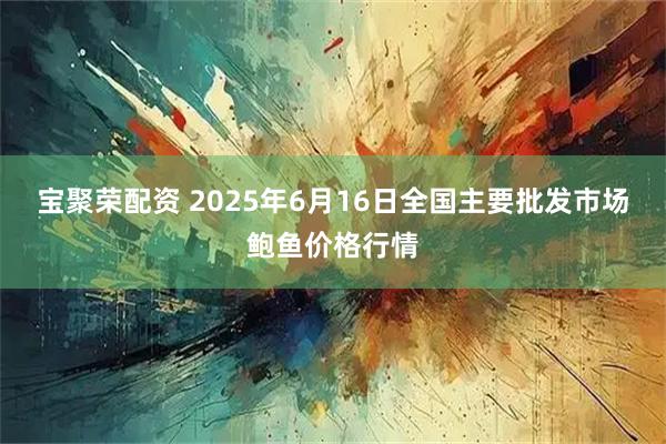 宝聚荣配资 2025年6月16日全国主要批发市场鲍鱼价格行情
