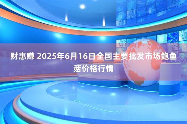 财惠赚 2025年6月16日全国主要批发市场鲍鱼菇价格行情
