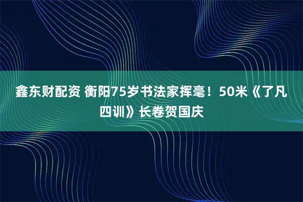 鑫东财配资 衡阳75岁书法家挥毫！50米《了凡四训》长卷贺国庆