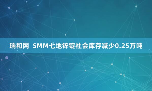 瑞和网  SMM七地锌锭社会库存减少0.25万吨