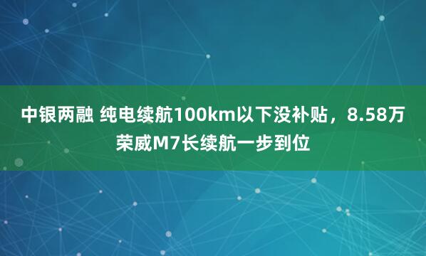 中银两融 纯电续航100km以下没补贴，8.58万荣威M7长续航一步到位