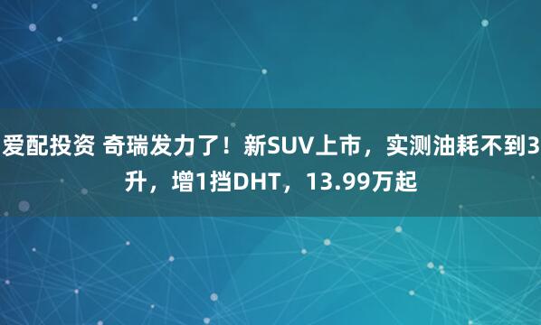 爱配投资 奇瑞发力了！新SUV上市，实测油耗不到3升，增1挡DHT，13.99万起