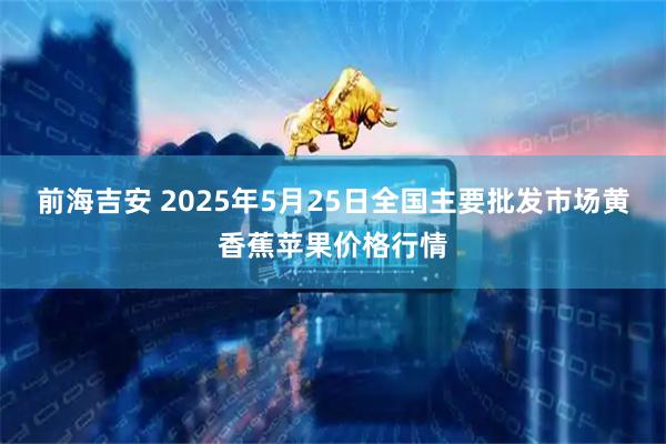 前海吉安 2025年5月25日全国主要批发市场黄香蕉苹果价格行情