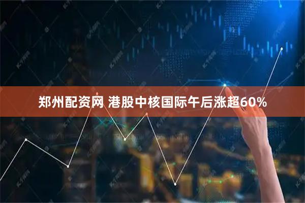 郑州配资网 港股中核国际午后涨超60%