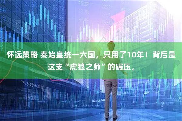 怀远策略 秦始皇统一六国，只用了10年！背后是这支“虎狼之师”的碾压。