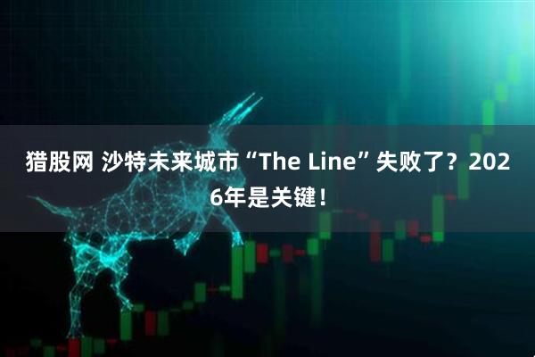 猎股网 沙特未来城市“The Line”失败了？2026年是关键！