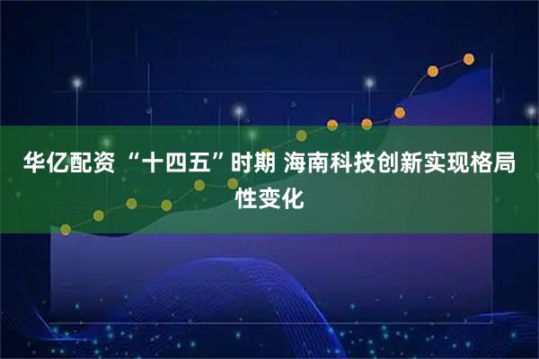 华亿配资 “十四五”时期 海南科技创新实现格局性变化
