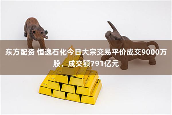 东方配资 恒逸石化今日大宗交易平价成交9000万股，成交额791亿元