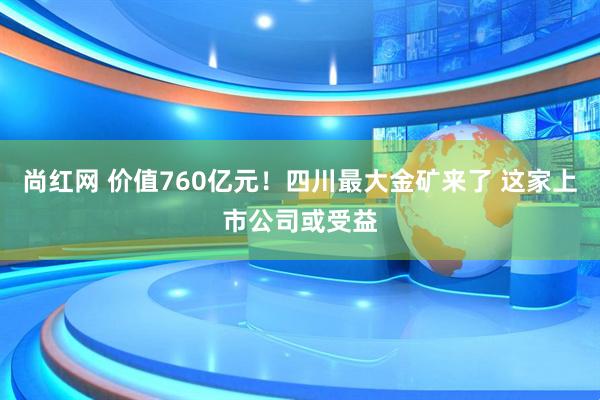 尚红网 价值760亿元！四川最大金矿来了 这家上市公司或受益