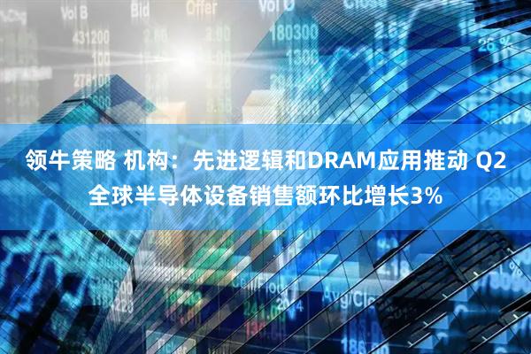 领牛策略 机构：先进逻辑和DRAM应用推动 Q2全球半导体设备销售额环比增长3%